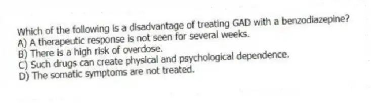 Which of the following is a disadvantage of treating GAD with a benzodiazepine?
A) A therapeutic response is not seen for several weeks.
B) There is a high risk of overdose.
C) Such drugs can create physical and psychological dependence.
D) The somatic symptoms are not treated.