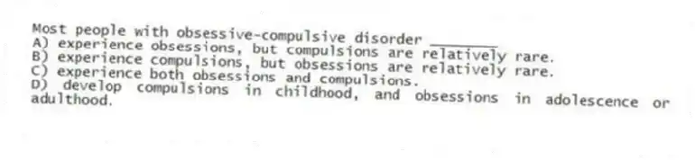 Most people with obsessive-compulsive disorder ________
A) experience obsessions, but compulsions are relatively rare.
B) experience compulsions, but obsessions are relatively rare.
C) experience both obsessions and compulsions.
D) develop compulsions in childhood, and obsessions in adolescence or adulthood.