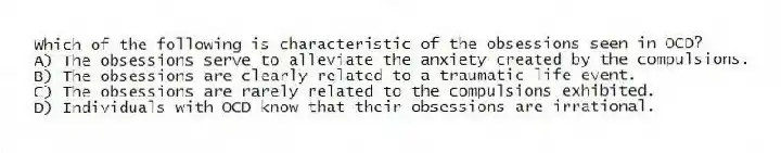 Which of the following is characteristic of the obsessions seen in OCD?
A) The obsessions serve to alleviate the anxiety created by the compulsions.
B) The obsessions are clearly related to a traumatic life event.
C) The obsessions are rarely related to the compulsions exhibited.
D) Individuals with OCD know that their obsessions are irrational.