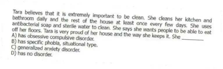 Tara believes that it is extremely important to be clean. She cleans her kitchen and bathroom daily and the rest of the house at least once every few days. She uses antibacterial soap and sterile water to clean. She says she wants people to be able to eat off her floors. Tara is very proud of her house and the way she keeps it. She ________
A) has obsessive compulsive disorder.
B) has specific phobia, situational type.
C) generalized anxiety disorder.
D) has no disorder.