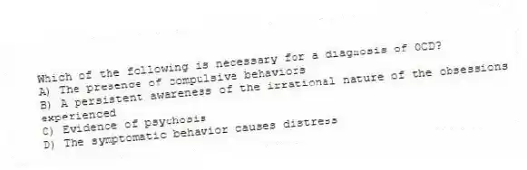 Which of the following is necessary for a diagnosis of OCD?
A) The presence of compulsive behaviors
B) A persistent awareness of the irrational nature of the obsessions experienced
C) Evidence of psychosis
D) The symptomatic behavior causes distress