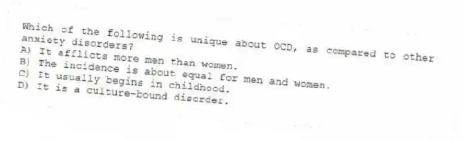 Which of the following is unique about OCD, as compared to other anxiety disorders?
A) It afflicts more men than women.
B) The incidence is about equal for men and women.
C) It usually begins in childhood.
D) It is a culture-bound disorder.