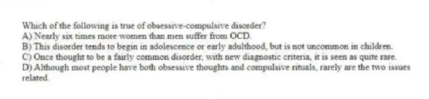 Which of the following is true of obsessive-compulsive disorder?
A) Nearly six times more women than men suffer from OCD.
B) This disorder tends to begin in adolescence or early adulthood, but is not uncommon in children.
C) Once thought to be a fairly common disorder, with new diagnostic criteria, it is seen as quite rare.
D) Although most people have both obsessive thoughts and compulsive rituals, rarely are the two issues related.