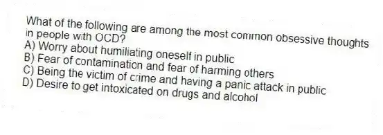 What of the following are among the most common obsessive thoughts in people with OCD?
A) Worry about humiliating oneself in public
B) Fear of contamination and fear of harming others
C) Being the victim of crime and having a panic attack in public
D) Desire to get intoxicated on drugs and alcohol