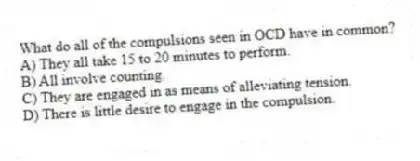 What do all of the compulsions seen in OCD have in common?
A) They all take 15 to 20 minutes to perform.
B) All involve counting.
C) They are engaged in as means of alleviating tension.
D) There is little desire to engage in the compulsion.
