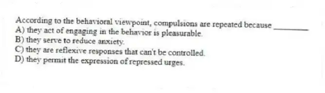 According to the behavioral viewpoint, compulsions are repeated because ________
A) they act of engaging in the behavior is pleasurable.
B) they serve to reduce anxiety.
C) they are reflexive responses that can't be controlled.
D) they permit the expression of repressed urges.
