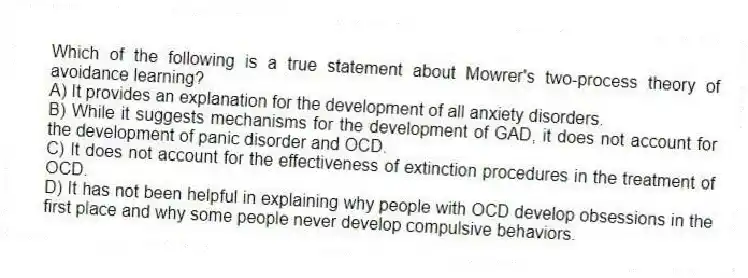 Which of the following is a true statement about Mowrer's two-process theory of avoidance learning?
A) It provides an explanation for the development of all anxiety disorders.
B) While it suggests mechanisms for the development of GAD, it does not account for the development of panic disorder and OCD.
C) It does not account for the effectiveness of extinction procedures in the treatment of OCD.
D) It has not been helpful in explaining why people with OCD develop obsessions in the first place and why some people never develop compulsive behaviors.