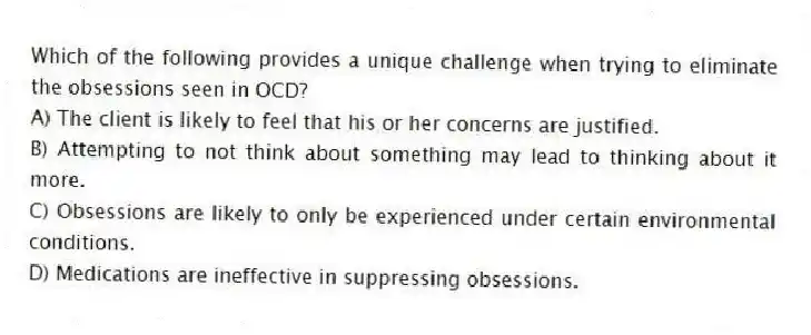 Which of the following provides a unique challenge when trying to eliminate the obsessions seen in OCD?
A) The client is likely to feel that his or her concerns are justified.
B) Attempting to not think about something may lead to thinking about it more.
C) Obsessions are likely to only be experienced under certain environmental conditions.
D) Medications are ineffective in suppressing obsessions.