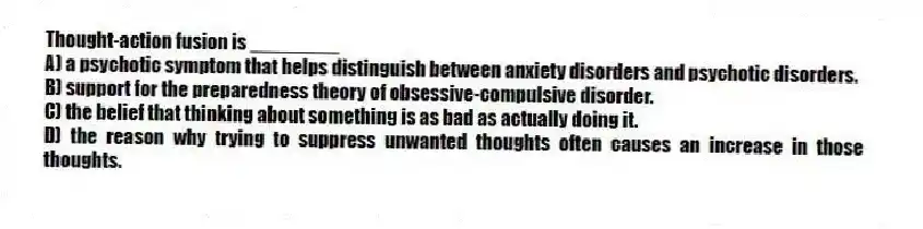Thought-action fusion is ________
A) a psychotic symptom that helps distinguish between anxiety disorders and psychotic disorders.
B) support for the preparedness theory of obsessive-compulsive disorder.
C) the belief that thinking about something is as bad as actually doing it.
D) the reason why trying to suppress unwanted thoughts often causes an increase in those thoughts.