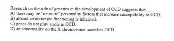 Research on the role of genetics in the development of OCD suggests that ________
A) there may be "neurotic" personality factors that increase susceptibility to OCD.
B) altered serotonergic functioning is inherited.
C) genes do not play a role in OCD.
D) an abnormality on the X chromosome underlies OCD.