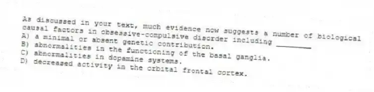 As discussed in your text, much evidence now suggests a number of biological causal factors in obsessive-compulsive disorder including ________
A) a minimal or absent genetic contribution.
B) abnormalities in the functioning of the basal ganglia.
C) abnormalities in dopamine systems.
D) decreased activity in the orbital frontal cortex.