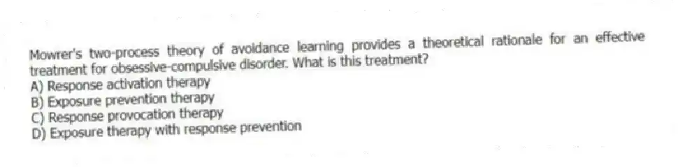 Mowrer's two-process theory of avoidance learning provides a theoretical rationale for an effective treatment for obsessive-compulsive disorder. What is this treatment?
A) Response activation therapy
B) Exposure prevention therapy
C) Response provocation therapy
D) Exposure therapy with response prevention