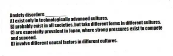 Anxiety disorders ________
A) exist only in technologically advanced cultures.
B) probably exist in all societies, but take different forms in different cultures.
C) are especially prevalent in Japan, where strong pressures exist to compete and succeed.
D) involve different causal factors in different cultures.