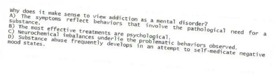 Why does it make sense to view addiction as a mental disorder?
A) The symptoms reflect behaviors that involve the pathological need for a substance.
B) The most effective treatments are psychological.
C) Neurochemical imbalances underlie the problematic behaviors observed.
D) Substance abuse frequently develops in an attempt to self-medicate negative mood states.