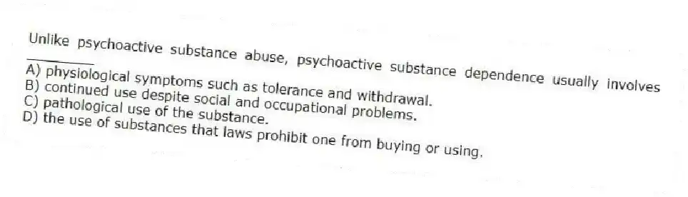 Unlike psychoactive substance abuse, psychoactive substance dependence usually involves ________
A) physiological symptoms such as tolerance and withdrawal.
B) continued use despite social and occupational problems.
C) pathological use of the substance.
D) the use of substances that laws prohibit one from buying or using.
