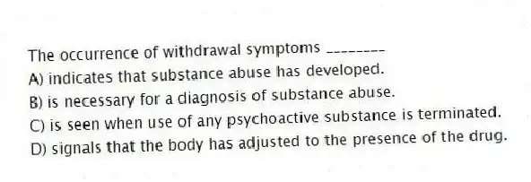 The occurrence of withdrawal symptoms ________
A) indicates that substance abuse has developed.
B) is necessary for a diagnosis of substance abuse.
C) is seen when use of any psychoactive substance is terminated.
D) signals that the body has adjusted to the presence of the drug.