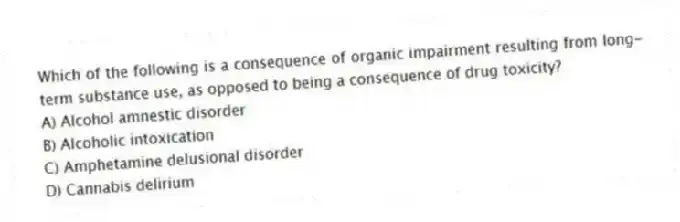 Which of the following is a consequence of organic impairment resulting from long-term substance use, as opposed to being a consequence of drug toxicity?
A) Alcohol amnestic disorder
B) Alcoholic intoxication
C) Amphetamine delusional disorder
D) Cannabis delirium