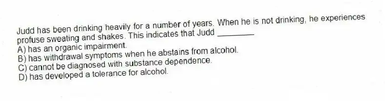 Judd has been drinking heavily for a number of years. When he is not drinking, he experiences profuse sweating and shakes. This indicates that Judd ________
A) has an organic impairment.
B) has withdrawal symptoms when he abstains from alcohol.
C) cannot be diagnosed with substance dependence.
D) has developed a tolerance for alcohol.