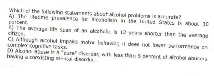 Which of the following statements about alcohol problems is accurate?
A) The lifetime prevalence for alcoholism in the United States is about 30 percent.
B) The average life span of an alcoholic is 12 years shorter than the average citizen.
C) Although alcohol impairs motor behavior, it does not lower performance on complex cognitive tasks.
D) Alcohol abuse is a "pure" disorder, with less than 5 percent of alcohol abusers having a coexisting mental disorder.