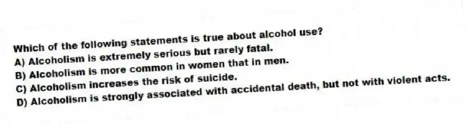Which of the following statements is true about alcohol use?
A) Alcoholism is extremely serious but rarely fatal.
B) Alcoholism is more common in women that in men.
C) Alcoholism increases the risk of suicide.
D) Alcoholism is strongly associated with accidental death, but not with violent acts.