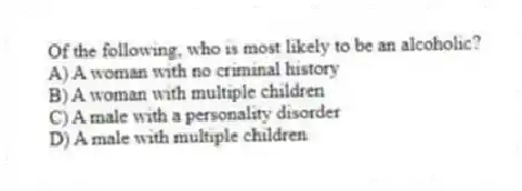 Of the following, who is most likely to be an alcoholic?
A) A woman with no criminal history
B) A woman with multiple children
C) A male with a personality disorder
D) A male with multiple children