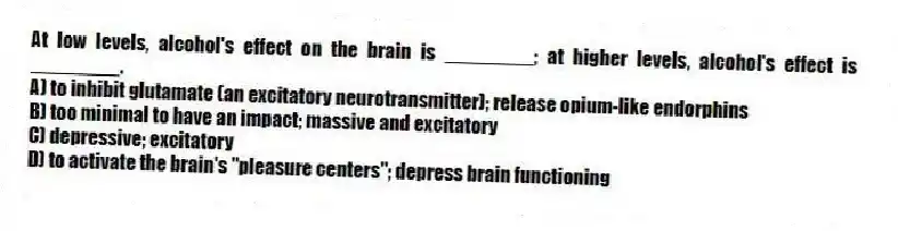 At low levels, alcohol's effect on the brain is ________; at higher levels, alcohol's effect is ________.
A) to inhibit glutamate (an excitatory neurotransmitter); release opium-like endorphins
B) too minimal to have an impact; massive and excitatory
C) depressive; excitatory
D) to activate the brain's "pleasure centers"; depress brain functioning