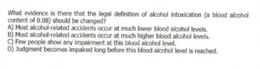 What evidence is there that the legal definition of alcohol intoxication (a blood alcohol content of 0.08) should be changed?
A) Most alcohol-related accidents occur at much lower blood alcohol levels.
B) Most alcohol-related accidents occur at much higher blood alcohol levels.
C) Few people show any impairment at this blood alcohol level.
D) Judgment becomes impaired long before this blood alcohol level is reached.