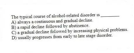 The typical course of alcohol-related disorder is ________
A) always a continuous and gradual decline.
B) a rapid decline followed by abstinence.
C) a gradual decline followed by increasing physical problems.
D) usually progresses from early to late stage disorder.