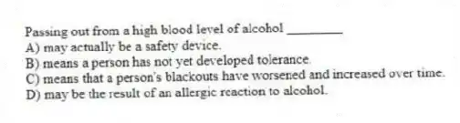 Passing out from a high blood level of alcohol ________
A) may actually be a safety device.
B) means a person has not yet developed tolerance.
C) means that a person's blackouts have worsened and increased over time.
D) may be the result of an allergic reaction to alcohol.