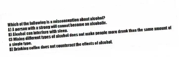 Which of the following is a misconception about alcohol?
A) A person with a strong will cannot become an alcoholic.
B) Alcohol can interfere with sleep.
C) Mixing different types of alcohol does not make people more drunk than the same amount of a single type.
D) Drinking coffee does not counteract the effects of alcohol.