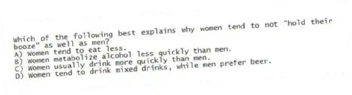 Which of the following best explains why women tend to not "hold their booze" as well as men?
A) Women tend to eat less.
B) Women metabolize alcohol less quickly than men.
C) Women usually drink more quickly than men.
D) Women tend to drink mixed drinks, while men prefer beer.