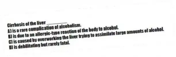 Cirrhosis of the liver ________
A) is a rare complication of alcoholism.
B) is due to an allergic-type reaction of the body to alcohol.
C) is caused by overworking the liver trying to assimilate large amounts of alcohol.
D) is debilitating but rarely fatal.