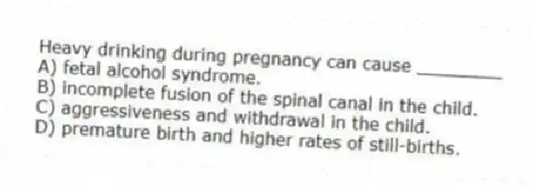 Heavy drinking during pregnancy can cause ________
A) fetal alcohol syndrome.
B) incomplete fusion of the spinal canal in the child.
C) aggressiveness and withdrawal in the child.
D) premature birth and higher rates of still-births.