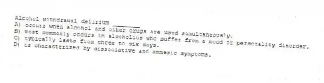 Alcohol withdrawal delirium ________
A) occurs when alcohol and other drugs are used simultaneously.
B) most commonly occurs in alcoholics who suffer from a mood or personality disorder.
C) typically lasts from three to six days.
D) is characterized by dissociative and amnesic symptoms.