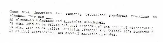 Your text describes two commonly recognized psychotic reactions to alcohol. They are ________
A) alcoholic tolerance and alcoholic withdrawal.
B) what used to be called "alcohol dependence" and "alcohol withdrawal."
C) what used to be called "delirium tremens" and "Korsakoff's syndrome."
D) alcohol intoxication and alcohol amnestic disorder.