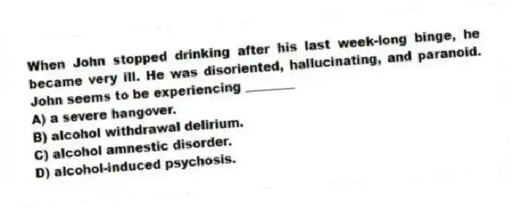 When John stopped drinking after his last week-long binge, he became very ill. He was disoriented, hallucinating, and paranoid. John seems to be experiencing ________
A) a severe hangover.
B) alcohol withdrawal delirium.
C) alcohol amnestic disorder.
D) alcohol-induced psychosis.