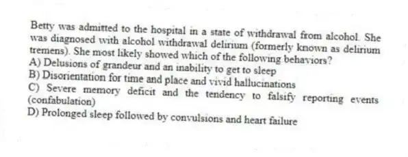 Betty was admitted to the hospital in a state of withdrawal from alcohol. She was diagnosed with alcohol withdrawal delirium (formerly known as delirium tremens). She most likely showed which of the following behaviors?
A) Delusions of grandeur and an inability to get to sleep
B) Disorientation for time and place and vivid hallucinations
C) Severe memory deficit and the tendency to falsify reporting events (confabulation)
D) Prolonged sleep followed by convulsions and heart failure