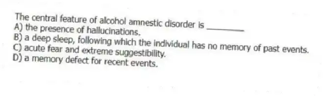 The central feature of alcohol amnestic disorder is ________
A) the presence of hallucinations.
B) a deep sleep, following which the individual has no memory of past events.
C) acute fear and extreme suggestibility.
D) a memory defect for recent events.