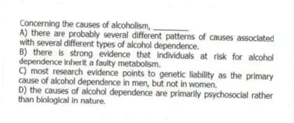 Concerning the causes of alcoholism, ________
A) there are probably several different patterns of causes associated with several different types of alcohol dependence.
B) there is strong evidence that individuals at risk for alcohol dependence inherit a faulty metabolism.
C) most research evidence points to genetic liability as the primary cause of alcohol dependence in men, but not in women.
D) the causes of alcohol dependence are primarily psychosocial rather than biological in nature.