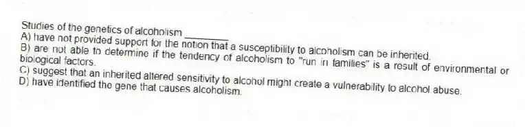 Studies of the genetics of alcoholism ________
A) have not provided support for the notion that a susceptibility to alcoholism can be inherited.
B) are not able to determine if the tendency of alcoholism to "run in families" is a result of environmental or biological factors.
C) suggest that an inherited altered sensitivity to alcohol might create a vulnerability to alcohol abuse.
D) have identified the gene that causes alcoholism.