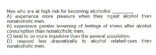 Men who are at high risk for becoming alcoholics ________
A) experience more pleasure when they ingest alcohol than nonalcoholic men.
B) experience greater lessening of feelings of stress after alcohol consumption than nonalcoholic men.
C) tend to be more impulsive than the general population.
D) respond less dramatically to alcohol related-cues than nonalcoholic men.