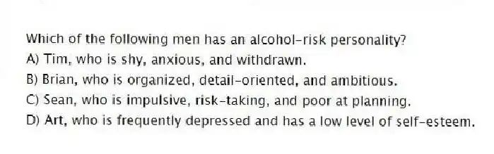 Which of the following men has an alcohol-risk personality?
A) Tim, who is shy, anxious, and withdrawn.
B) Brian, who is organized, detail-oriented, and ambitious.
C) Sean, who is impulsive, risk-taking, and poor at planning.
D) Art, who is frequently depressed and has a low level of self-esteem.