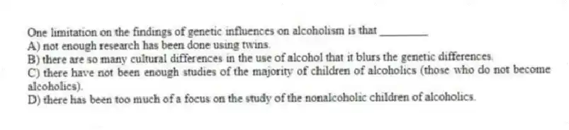 One limitation on the findings of genetic influences on alcoholism is that ________
A) not enough research has been done using twins.
B) there are so many cultural differences in the use of alcohol that it blurs the genetic differences.
C) there have not been enough studies of the majority of children of alcoholics (those who do not become alcoholics).
D) there has been too much of a focus on the study of the nonalcoholic children of alcoholics.