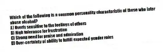 Which of the following is a common personality characteristic of those who later abuse alcohol?
A) Overly sensitive to the feelings of others
B) High tolerance for frustration
C) Strong need for praise and admiration
D) Over-certainty of ability to fulfill expected gender roles