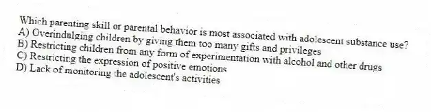 Which parenting skill or parental behavior is most associated with adolescent substance use?
A) Overindulging children by giving them too many gifts and privileges
B) Restricting children from any form of experimentation with alcohol and other drugs
C) Restricting the expression of positive emotions
D) Lack of monitoring the adolescent's activities