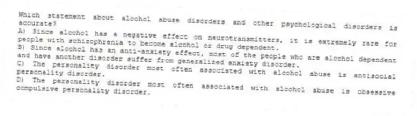 Which statement about alcohol abuse disorders and other psychological disorders is accurate?
A) Since alcohol has a negative effect on neurotransmitters, it is extremely rare for people with schizophrenia to become alcohol or drug dependent.
B) Since alcohol has an anti-anxiety effect, most of the people who are alcohol dependent and have another disorder suffer from generalized anxiety disorder.
C) The personality disorder most often associated with alcohol abuse is antisocial personality disorder.
D) The personality disorder most often associated with alcohol abuse is obsessive compulsive personality disorder.