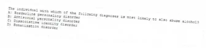 The individual with which of the following diagnoses is most likely to also abuse alcohol?
A) Borderline personality disorder
B) Antisocial personality disorder
C) Dissociative identity disorder
D) Somatization disorder