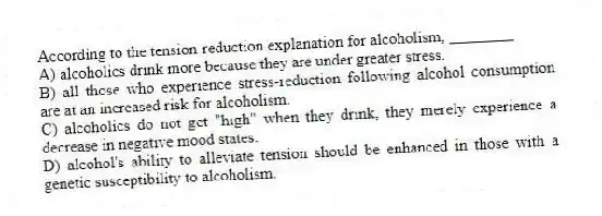 According to the tension-reduction explanation for alcoholism, ________
A) alcoholics drink more because they are under greater stress.
B) all those who experience stress-reduction following alcohol consumption are at an increased risk for alcoholism.
C) alcoholics do not get "high" when they drink, they merely experience a decrease in negative mood states.
D) alcohol's ability to alleviate tension should be enhanced in those with a genetic susceptibility to alcoholism.