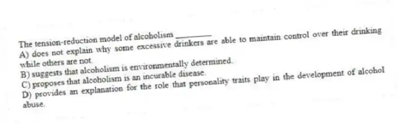 The tension-reduction model of alcoholism ________
A) does not explain why some excessive drinkers are able to maintain control over their drinking while others are not.
B) suggests that alcoholism is environmentally determined.
C) proposes that alcoholism is an incurable disease.
D) provides an explanation for the role that personality traits play in the development of alcohol abuse.