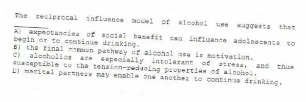 The reciprocal influence model of alcohol use suggests that ________
A) expectancies of social benefit can influence adolescents to begin or to continue drinking.
B) the final common pathway of alcohol use is motivation.
C) alcoholics are especially intolerant of stress, and thus susceptible to the tension-reducing properties of alcohol.
D) marital partners may enable one another to continue drinking.